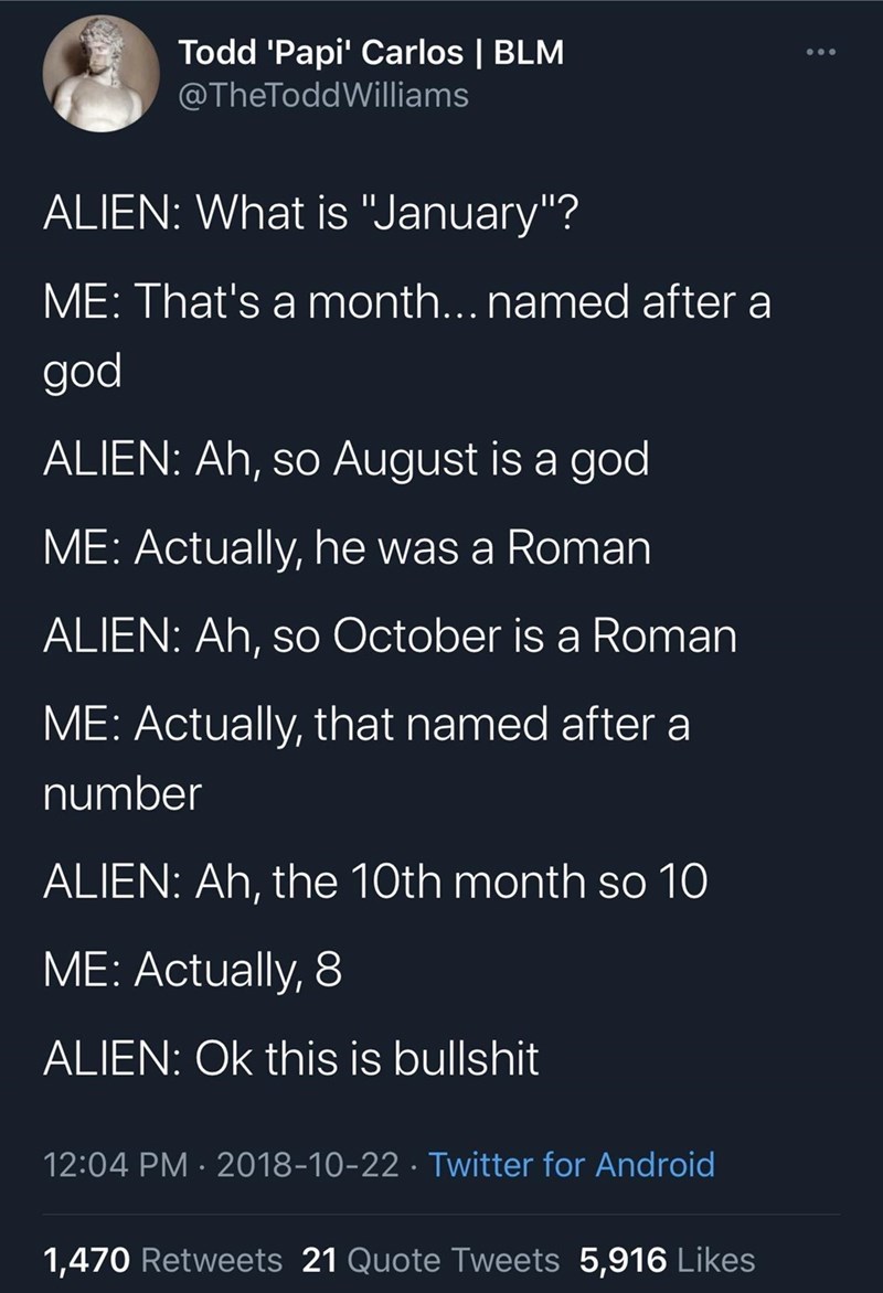 awesome randoms  - atmosphere - Todd 'Papi' Carlos Blm Williams Alien What is "January"? Me That's a month... named after a god Alien Ah, so August is a god Me Actually, he was a Roman Alien Ah, so October is a Roman Me Actually, that named after a number