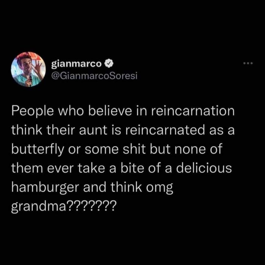 awesome randoms and funny memes - greek myths memes - gianmarco People who believe in reincarnation think their aunt is reincarnated as a butterfly or some shit but none of them ever take a bite of a delicious hamburger and think omg grandma???????