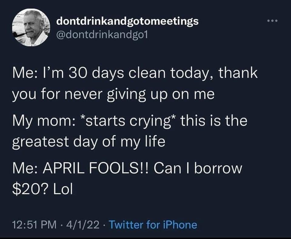 monday morning randomness-  atmosphere - dontdrinkandgotomeetings Me I'm 30 days clean today, thank you for never giving up on me My mom starts crying this is the greatest day of my life Me April Fools!! Can I borrow $20? Lol 4122 Twitter for iPhone