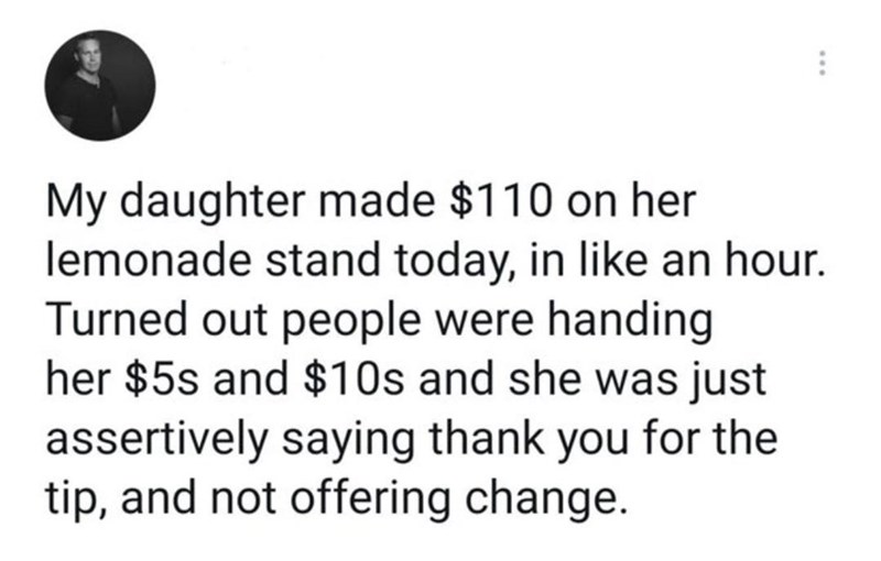 awesome randoms - Internet meme - My daughter made $110 on her lemonade stand today, in an hour. Turned out people were handing her $5s and $10s and she was just assertively saying thank you for the tip, and not offering change.