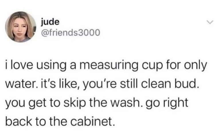 funny pics - tweets that are true - jude i love using a measuring cup for only water. it's , you're still clean bud. you get to skip the wash. go right back to the cabinet.