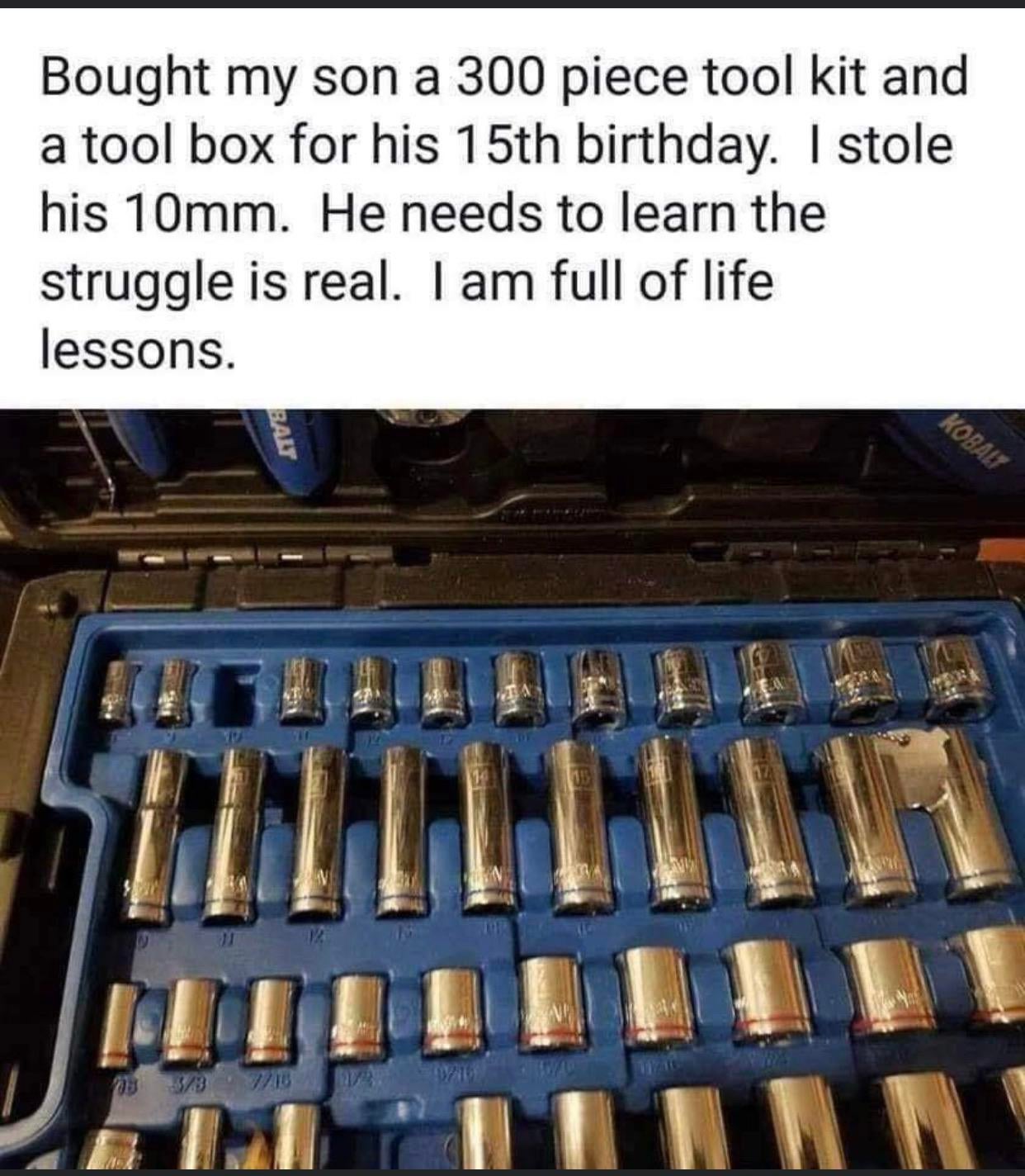 funny memes and pics - tool kit meme - Bought my son a 300 piece tool kit and a tool box for his 15th birthday. I stole his 10mm. He needs to learn the struggle is real. I am full of life lessons. 155 Balt 03 33 718 That Kobalt Inn