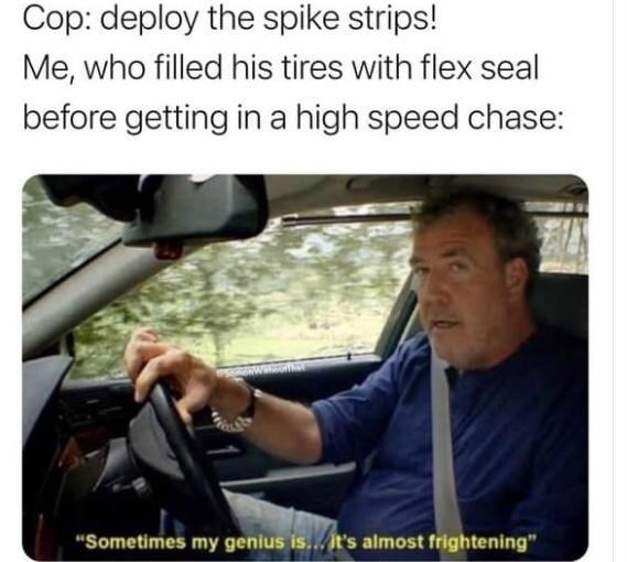 cool random pics - cool pics and memes sometimes my genius meme - Cop deploy the spike strips! Me, who filled his tires with flex seal before getting in a high speed chase "Sometimes my genius is... it's almost frightening"