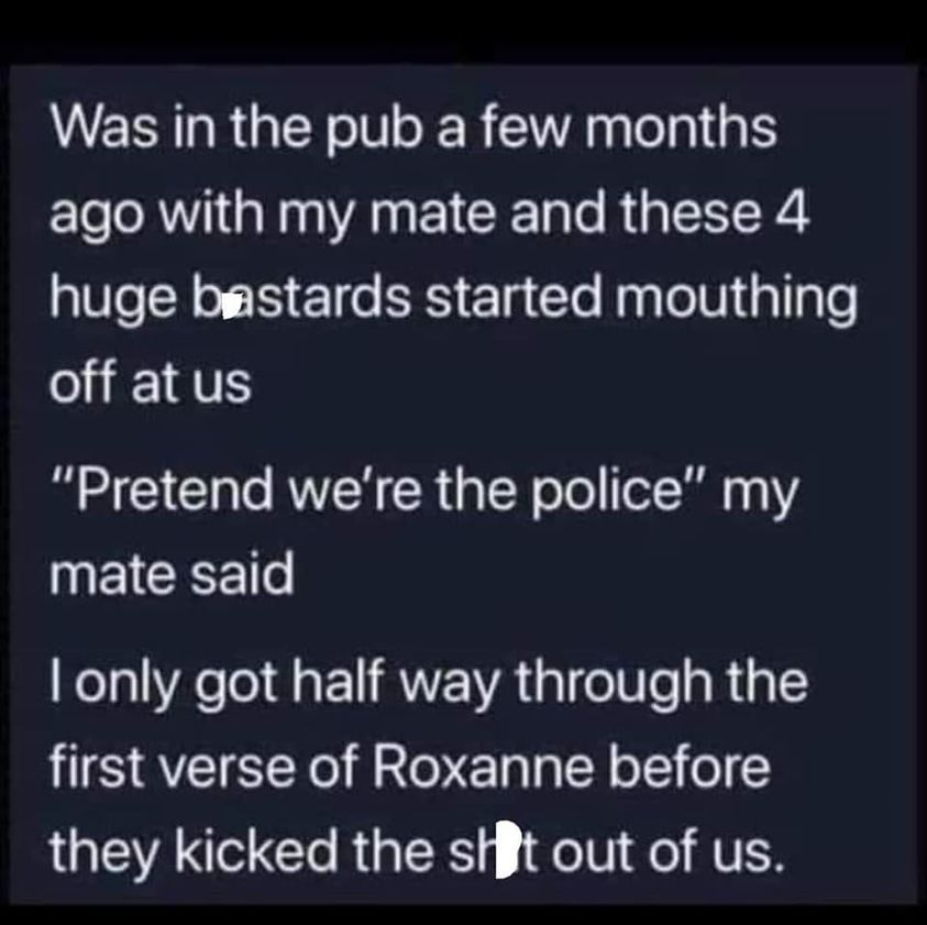 awesome pics and memes - atmosphere - Was in the pub a few months ago with my mate and these 4 huge bastards started mouthing off at us "Pretend we're the police" my mate said I only got half way through the first verse of Roxanne before they kicked the s
