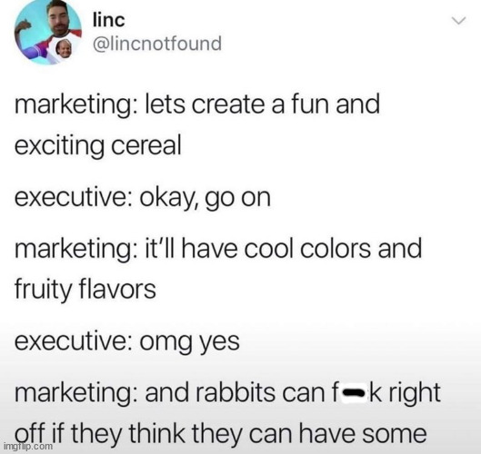 awesome pics and memes - paper - linc marketing lets create a fun and exciting cereal executive okay, go on marketing it'll have cool colors and fruity flavors executive omg yes marketing and rabbits can fk right off if they think they can have some