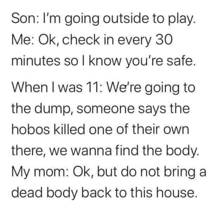 funny pics and memes - quotes - Son I'm going outside to play. Me Ok, check in every 30 minutes so I know you're safe. When I was 11 We're going to the dump, someone says the hobos killed one of their own there, we wanna find the body. My mom Ok, but do n
