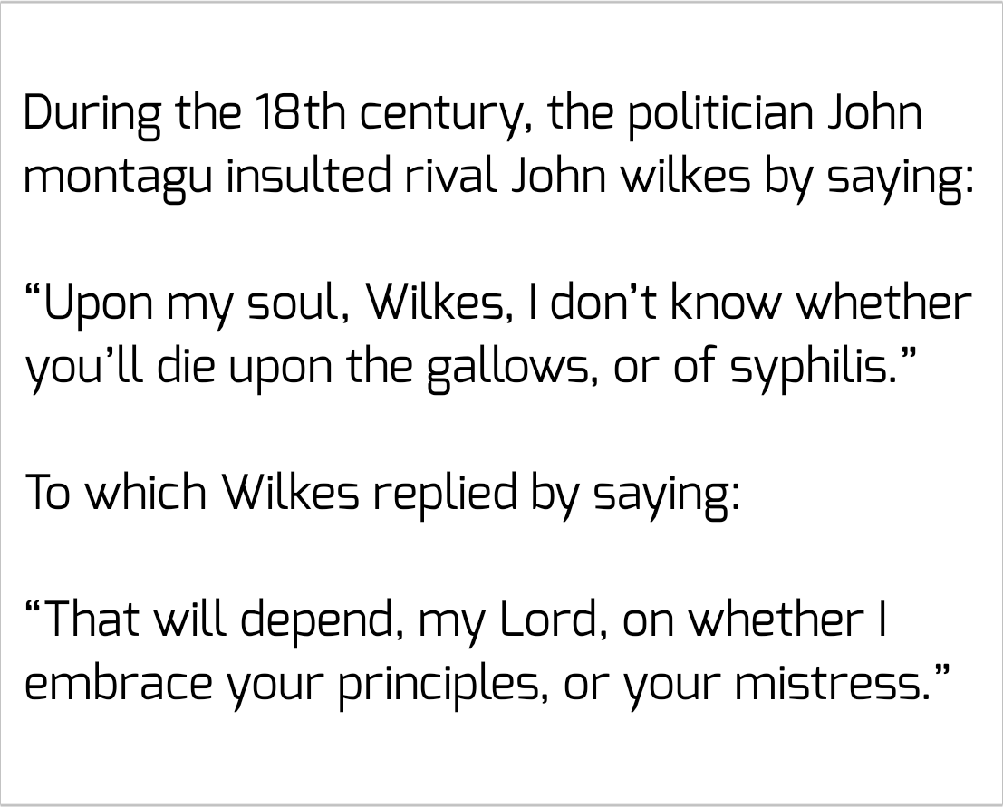 funny pics and memes - 18th century insults - During the 18th century, the politician John montagu insulted rival John wilkes by saying "Upon my soul, Wilkes, I don't know whether you'll die upon the gallows, or of syphilis." To which Wilkes replied by sa