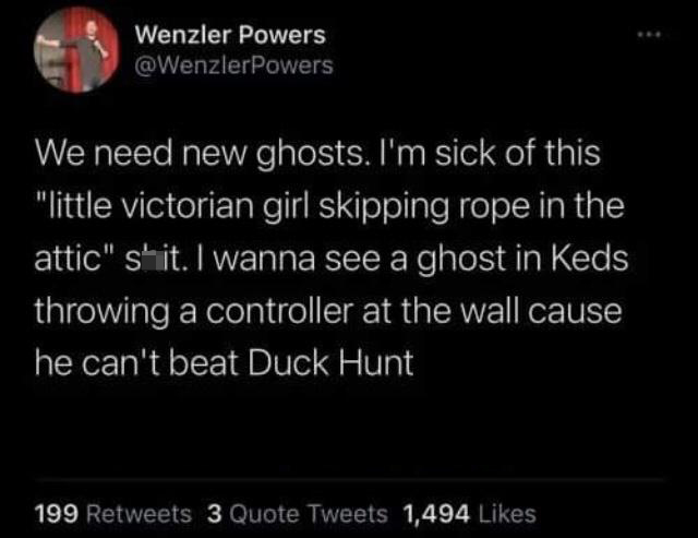 monday morning randomness - his prettiest problem - Wenzler Powers We need new ghosts. I'm sick of this "little victorian girl skipping rope in the attic" shit. I wanna see a ghost in Keds throwing a controller at the wall cause he can't beat Duck Hunt 19