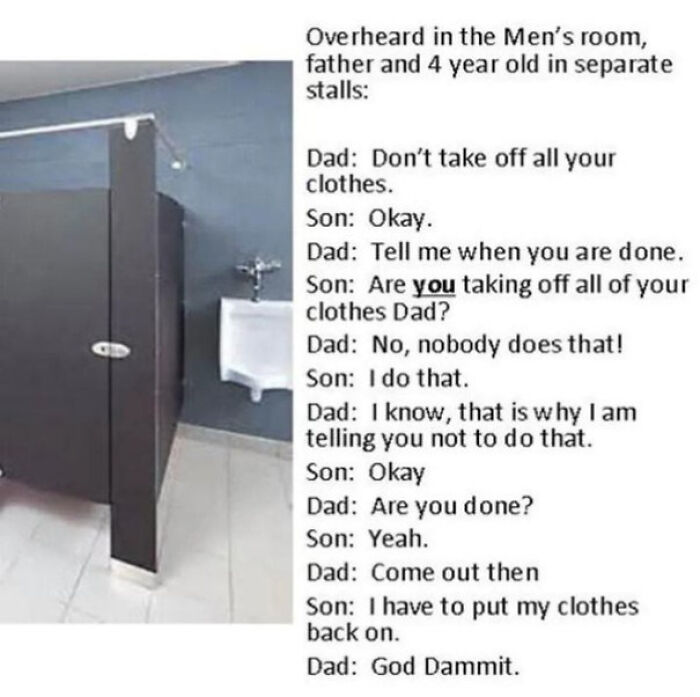 monday morning randomness - angle - Gd Overheard in the Men's room, father and 4 year old in separate stalls Dad Don't take off all your clothes. Son Okay. Dad Tell me when you are done. Son Are you taking off all of your clothes Dad? Dad No, nobody does 