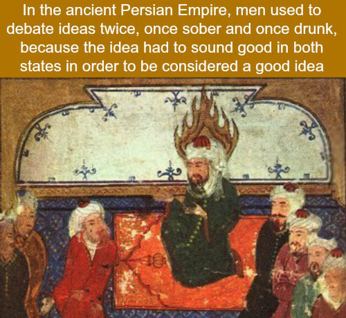 monday morning randomness - ancient persian empire men used - In the ancient Persian Empire, men used to debate ideas twice, once sober and once drunk, because the idea had to sound good in both states in order to be considered a good idea 10