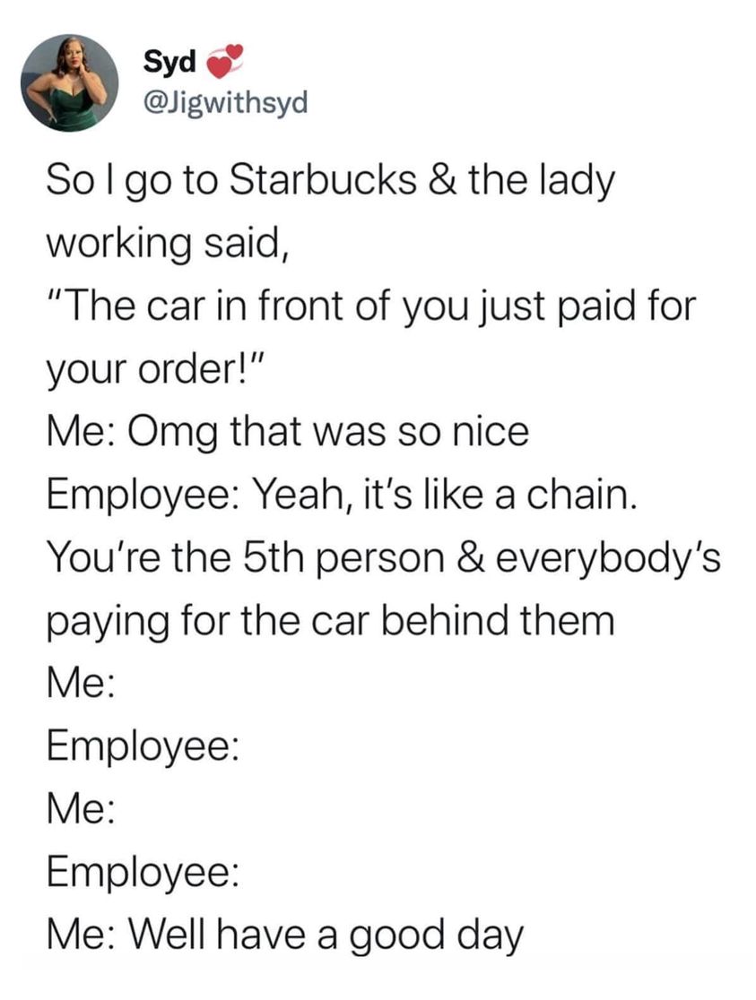 funny memes and pics - angle - Syd So I go to Starbucks & the lady working said, "The car in front of you just paid for your order!" Me Omg that was so nice Employee Yeah, it's a chain. You're the 5th person & everybody's paying for the car behind them Me