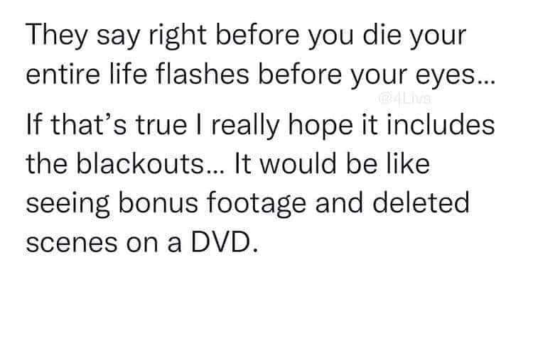 daily dose of randoms - number - They say right before you die your entire life flashes before your eyes... If that's true I really hope it includes the blackouts... It would be seeing bonus footage and deleted scenes on a Dvd.
