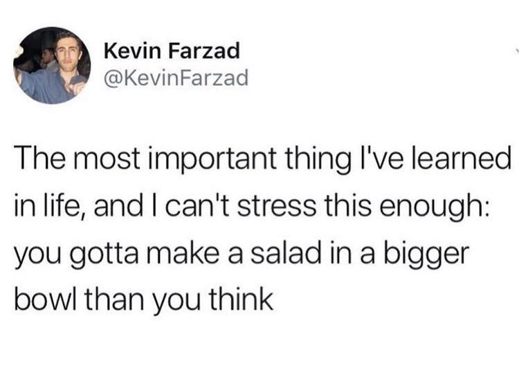 daily dose of randoms - tweets that are true - Kevin Farzad The most important thing I've learned in life, and I can't stress this enough you gotta make a salad in a bigger bowl than you think