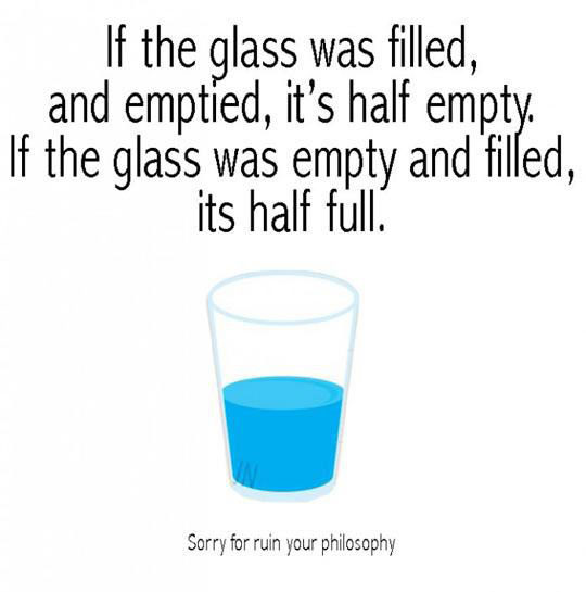 daily does of randoms - water - If the glass was filled, and emptied, it's half empty. If the glass was empty and filled, its half full. Sorry for ruin your philosophy