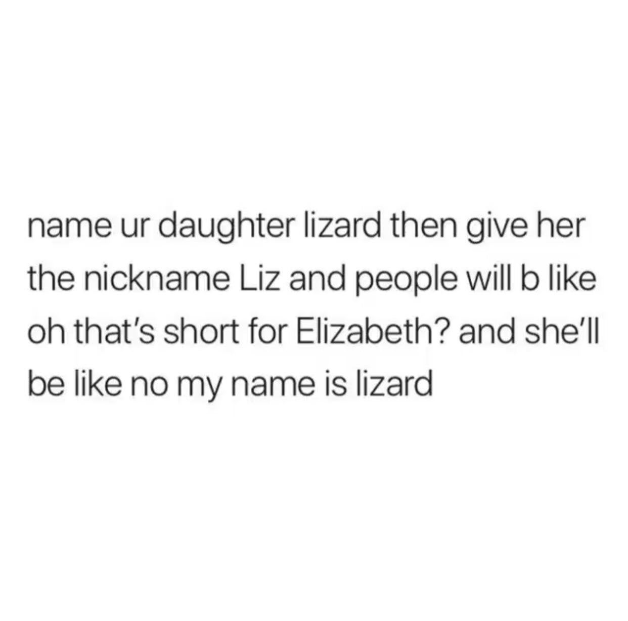 daily dose of randoms - name your daughter lizard - name ur daughter lizard then give her the nickname Liz and people will b oh that's short for Elizabeth? and she'll be no my name is lizard
