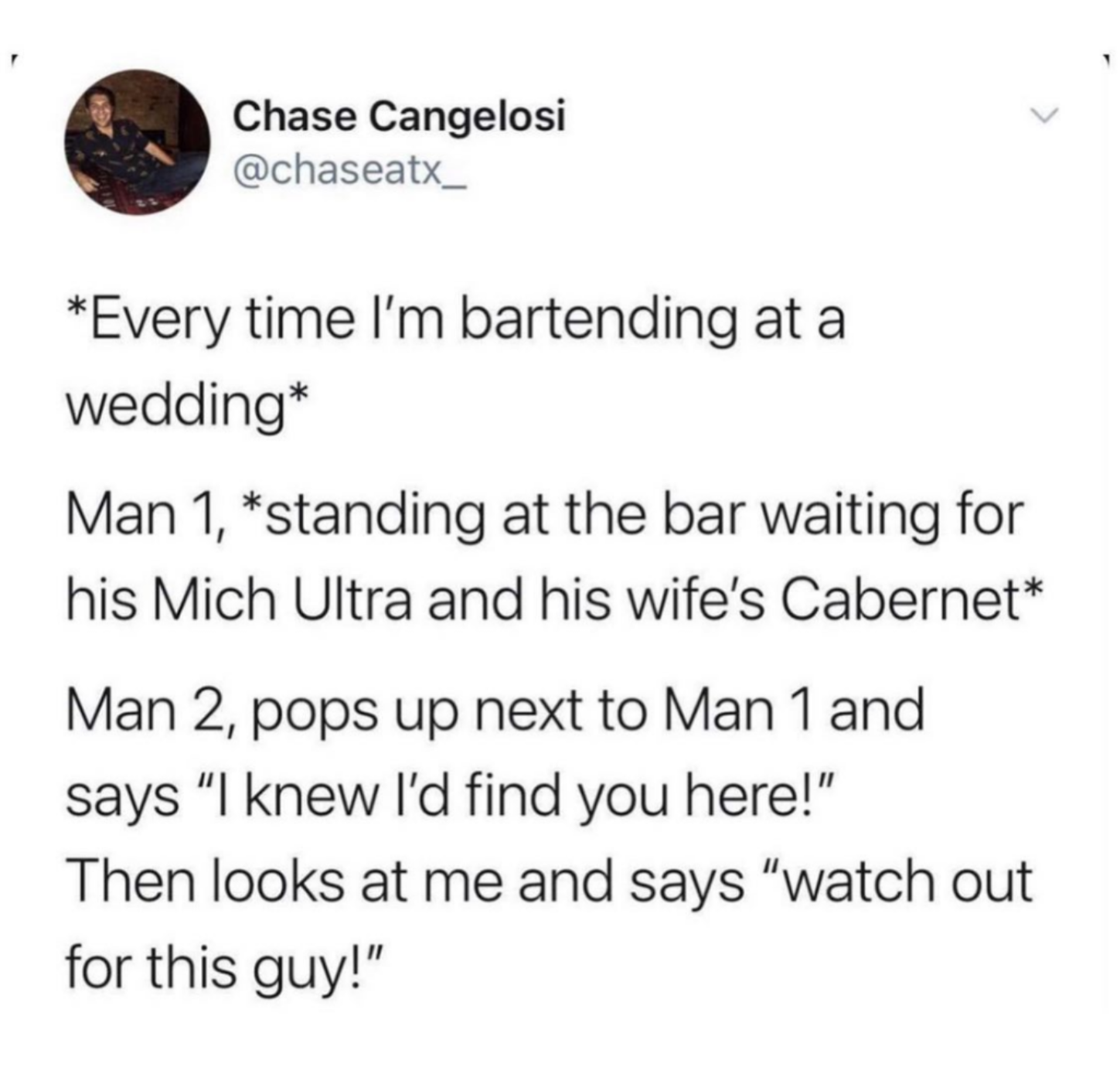 awesome random pics - you know become people you - Chase Cangelosi Every time I'm bartending at a wedding Man 1, standing at the bar waiting for his Mich Ultra and his wife's Cabernet Man 2, pops up next to Man 1 and says "I knew I'd find you here!" Then 