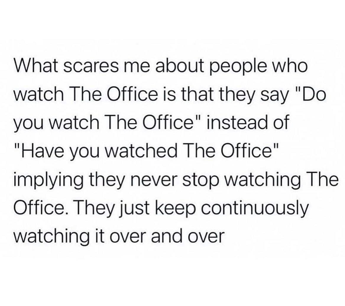awesome random pics - do you watch the office meme - What scares me about people who watch The Office is that they say "Do you watch The Office" instead of "Have you watched The Office" implying they never stop watching The Office. They just keep continuo