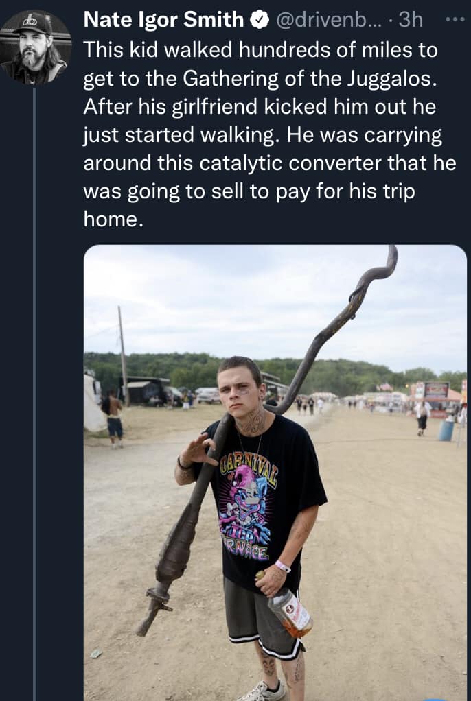 awesome random pics - vacation - 30 Nate Igor Smith ... 3h This kid walked hundreds of miles to get to the Gathering of the Juggalos. After his girlfriend kicked him out he just started walking. He was carrying around this catalytic converter that he was 