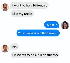 daily dose of randoms - want to be a billionaire like my uncle - I want to be a billionaire my uncle What? Your uncle is a billionaire ?? No He wants to be a billionaire too