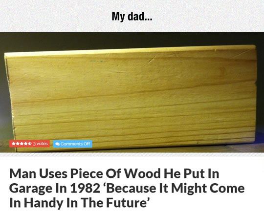 daily dose of randoms - man uses piece of wood from 1982 - 3 votes Off My dad... Man Uses Piece Of Wood He Put In Garage In 1982 'Because It Might Come In Handy In The Future'