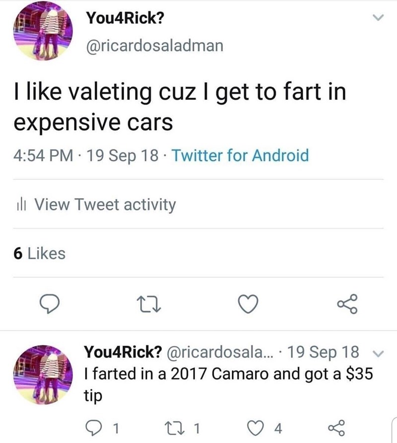 daily dose of randoms - lost my teenage years to strict parents - You4Rick? I valeting cuz I get to fart in expensive cars 19 Sep 18 Twitter for Android 6 ill View Tweet activity . 27 1 You4Rick? ... 19 Sep 18 I farted in a 2017 Camaro and got a $35 tip 2