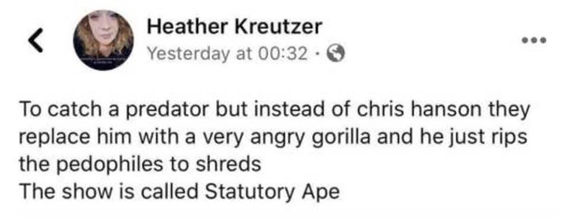 daily dose of randoms - paper - Heather Kreutzer Yesterday at . To catch a predator but instead of chris hanson they replace him with a very angry gorilla and he just rips the pedophiles to shreds The show is called Statutory Ape