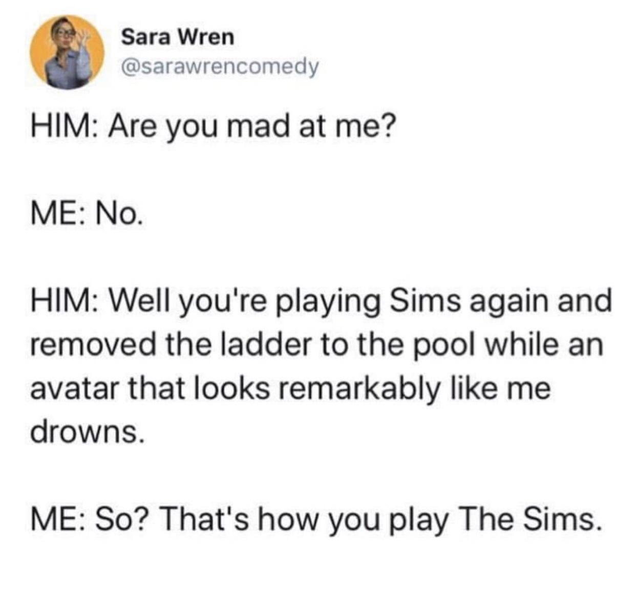 funny pics and randoms - paper - Sara Wren Him Are you mad at me? Me No. Him Well you're playing Sims again and removed the ladder to the pool while an avatar that looks remarkably me drowns. Me So? That's how you play The Sims.