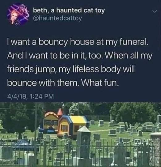 daily dose of randoms -  bounce house in cemetery - beth, a haunted cat toy I want a bouncy house at my funeral. And I want to be in it, too. When all my friends jump, my lifeless body will bounce with them. What fun. 4419,