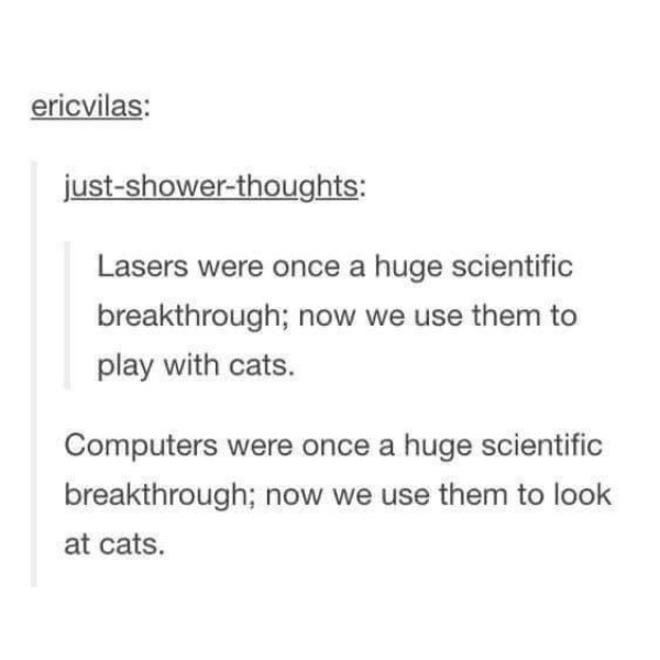 funny pics and memes - chaotic shower thoughts - ericvilas justshowerthoughts Lasers were once a huge scientific breakthrough; now we use them to play with cats. Computers were once a huge scientific breakthrough; now we use them to look at cats.