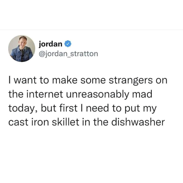 funny pics and memes - social media depression quotes - jordan I want to make some strangers on the internet unreasonably mad today, but first I need to put my cast iron skillet in the dishwasher