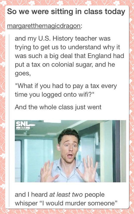 funny pics and memes - Humor - So we were sitting in class today margaretthemagicdragon and my U.S. History teacher was trying to get us to understand why it was such a big deal that England had put a tax on colonial sugar, and he goes, "What if you had t