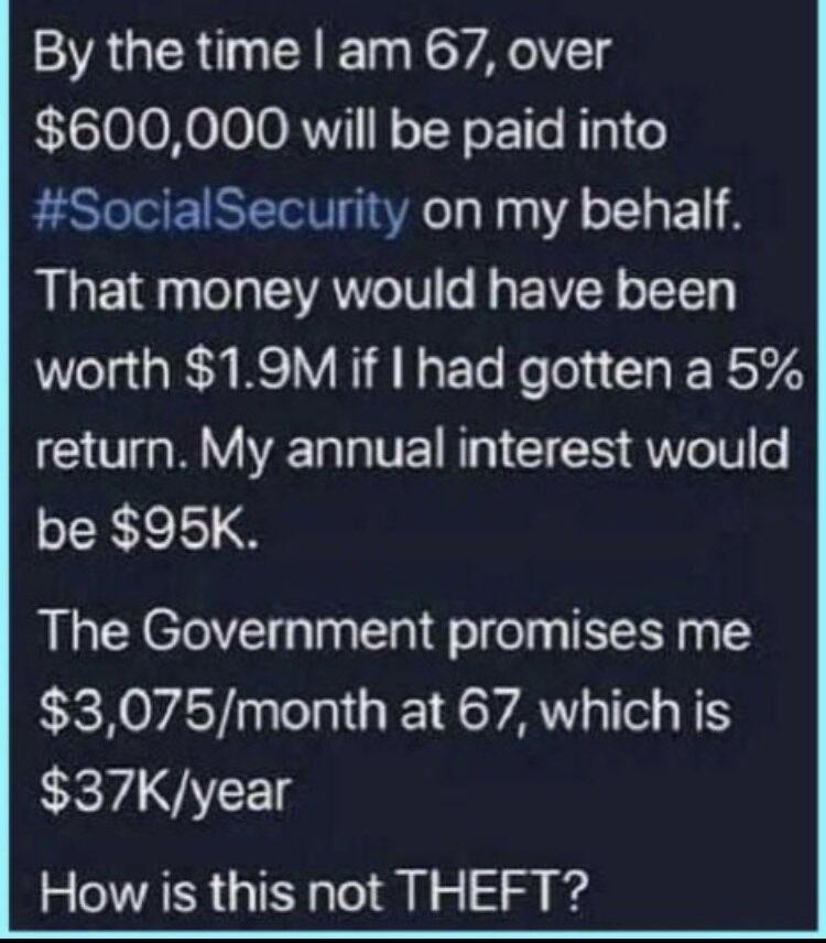 funny memes and pics - material - By the time I am 67, over $600,000 will be paid into Security on my behalf. That money would have been worth $1.9M if I had gotten a 5% return. My annual interest would be $95K. The Government promises me $3,075month at 6