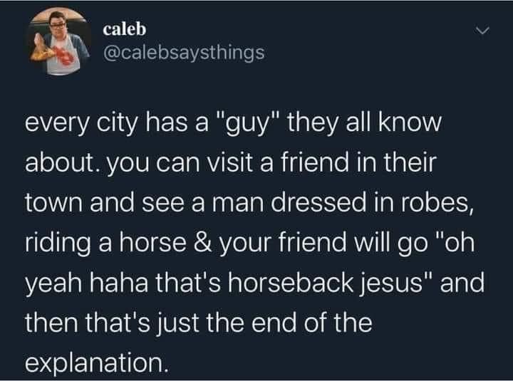 cool random pics and memes - City - caleb every city has a "guy" they all know about. you can visit a friend in their town and see a man dressed in robes, riding a horse & your friend will go "oh yeah haha that's horseback jesus" and then that's just the 