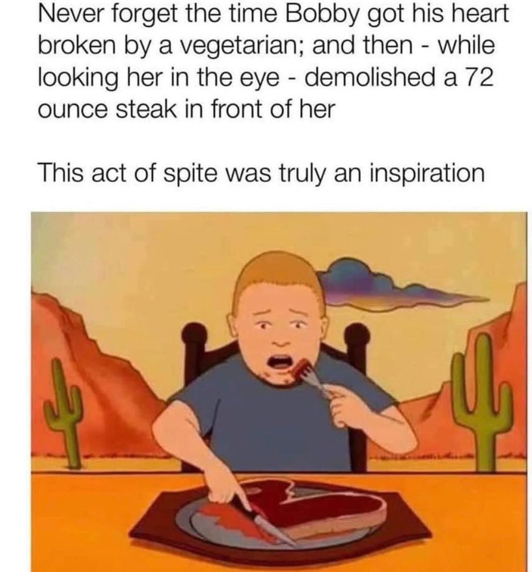 cool random pics and memes - bobby hill steak meme - Never forget the time Bobby got his heart broken by a vegetarian; and then while looking her in the eye demolished a 72 ounce steak in front of her This act of spite was truly an inspiration