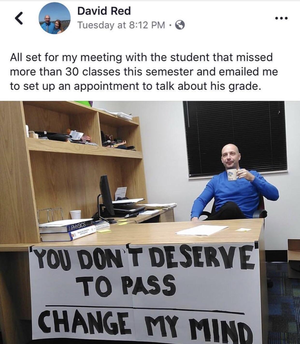 daily dose of pics and memes - Meme - David Red Tuesday at All set for my meeting with the student that missed more than 30 classes this semester and emailed me to set up an appointment to talk about his grade. Physics You Don'T Deserve To Pass Change My 