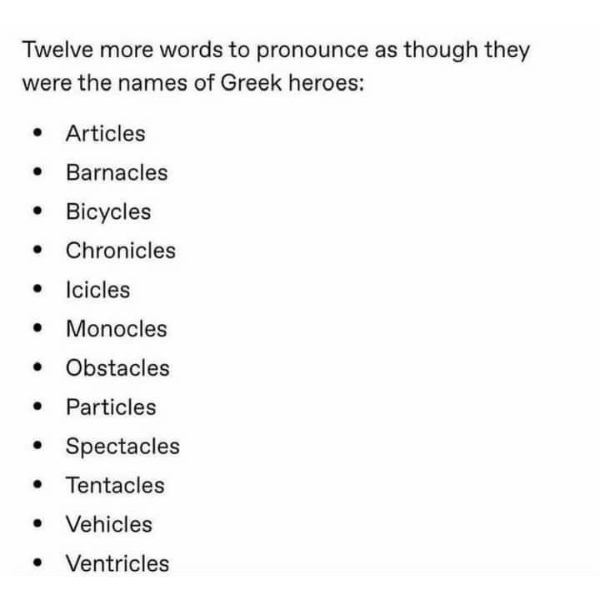 daily dose of randoms - Word - Twelve more words to pronounce as though they were the names of Greek heroes Articles Barnacles Bicycles Chronicles Icicles Monocles Obstacles Particles Spectacles Tentacles Vehicles Ventricles