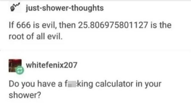 daily dose of randoms - Funny meme - justshowerthoughts If 666 is evil, then 25.806975801127 is the root of all evil. whitefenix207 Do you have a fking calculator in your shower?