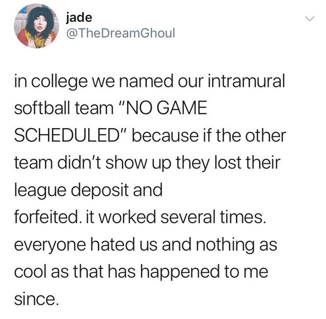 daily dose of randoms - college no game scheduled - jade in college we named our intramural softball team "No Game Scheduled" because if the other team didn't show up they lost their league deposit and forfeited. it worked several times. everyone hated us