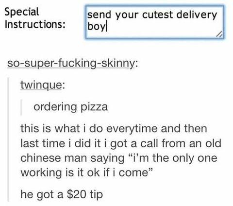 daily dose of randoms - funny quotes and sayings - Special Instructions send your cutest delivery boyl sosuperfuckingskinny twinque ordering pizza this is what i do everytime and then last time i did it i got a call from an old chinese man saying "i'm the