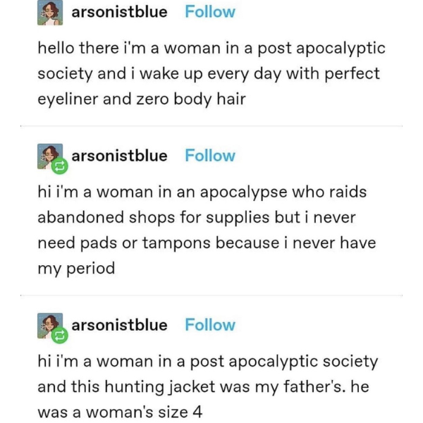 daily dose of randoms - document - arsonistblue hello there i'm a woman in a post apocalyptic society and i wake up every day with perfect eyeliner and zero body hair arsonistblue hi i'm a woman in an apocalypse who raids abandoned shops for supplies but 