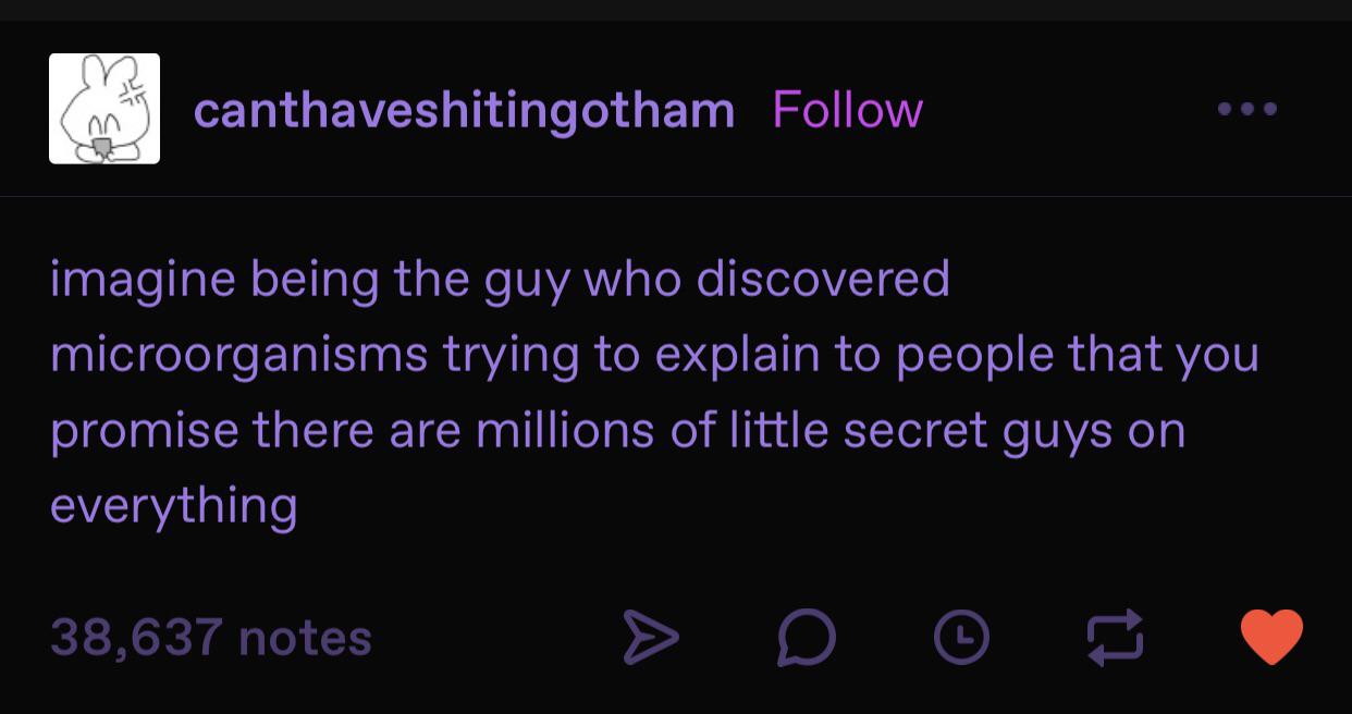 daily dose of randoms - Oxygen - 00 canthaveshitingotham imagine being the guy who discovered microorganisms trying to explain to people that you promise there are millions of little secret guys on everything 38,637 notes D