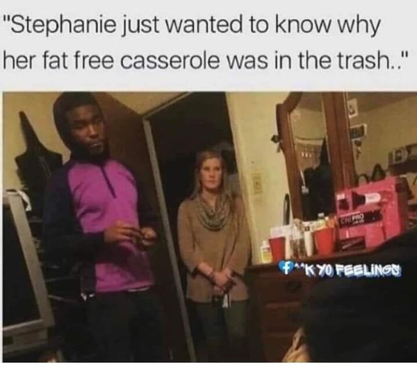 funny pics and memes - presentation - "Stephanie just wanted to know why her fat free casserole was in the trash.." Fk Yo Feelings