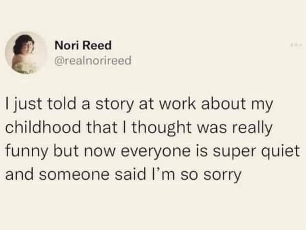 funny pics and memes - facts about you - Nori Reed I just told a story at work about my childhood that I thought was really funny but now everyone is super quiet and someone said I'm so sorry