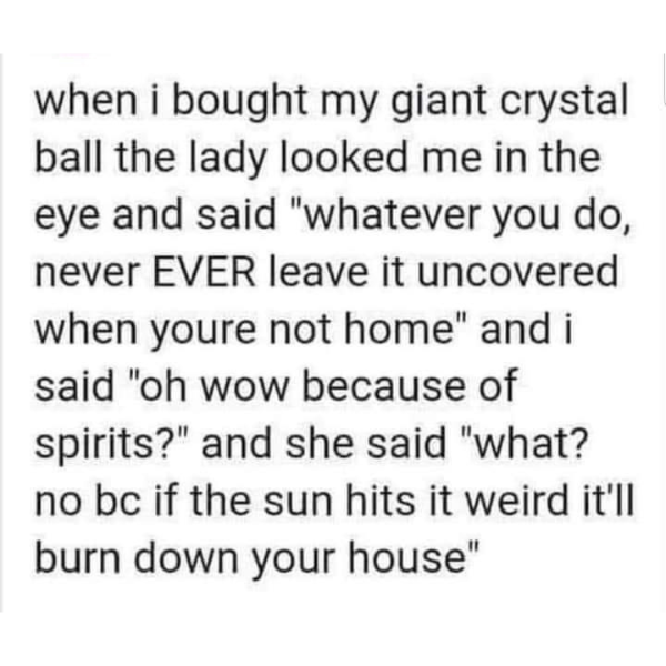 funny pics and memes - sam bankman fried sbf memes - when i bought my giant crystal ball the lady looked me in the eye and said "whatever you do, never Ever leave it uncovered when youre not home" and i said "oh wow because of spirits?" and she said "what