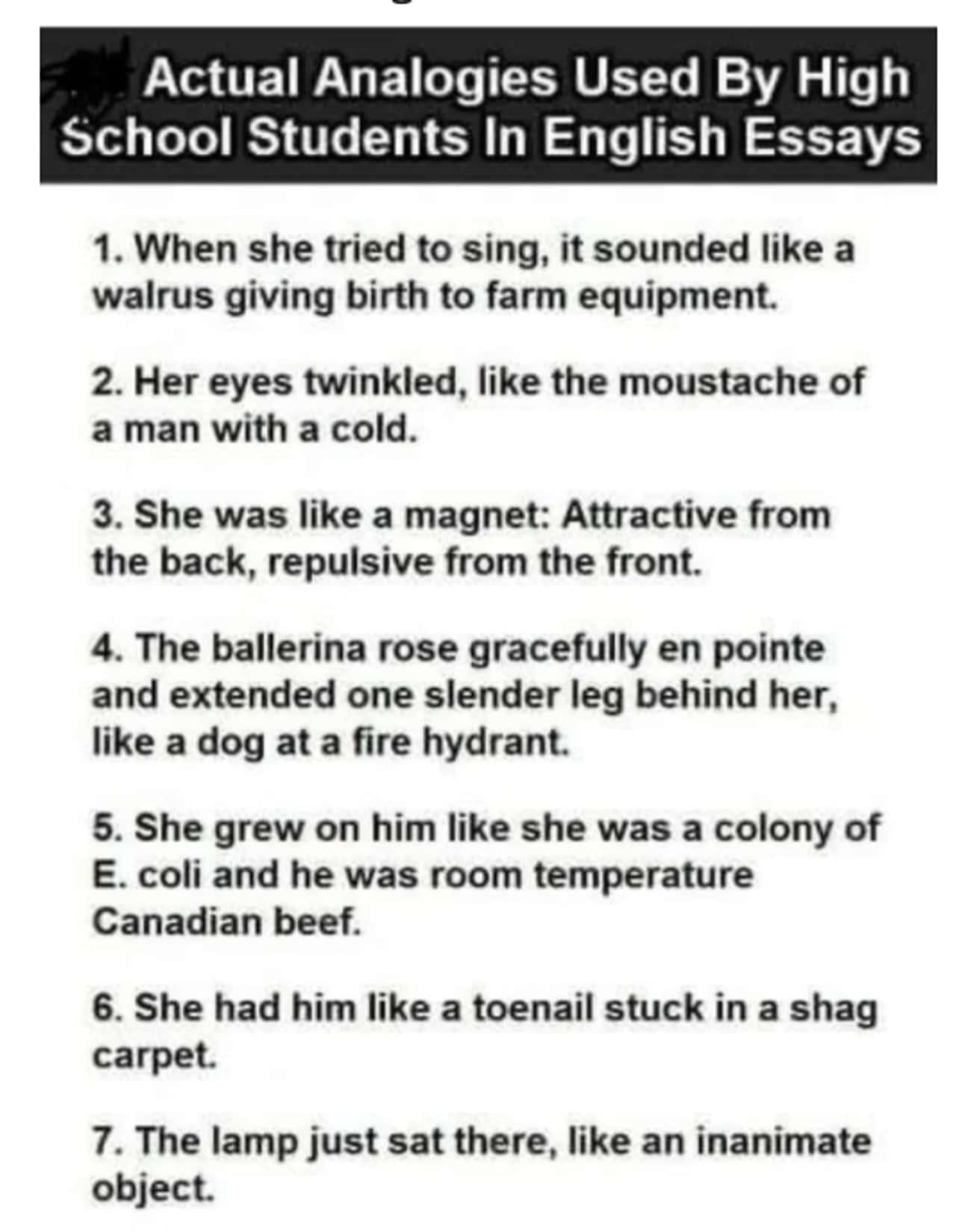 pics and memes daily dose - funny analogys by highschool students - Actual Analogies Used By High School Students In English Essays 1. When she tried to sing, it sounded a walrus giving birth to farm equipment. 2. Her eyes twinkled, the moustache of a man