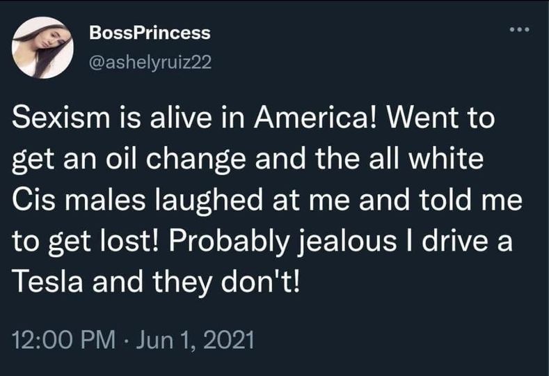 awesome pics and memes - boss princess twitter tesla - BossPrincess Sexism is alive in America! Went to get an oil change and the all white Cis males laughed at me and told me to get lost! Probably jealous I drive a Tesla and they don't!