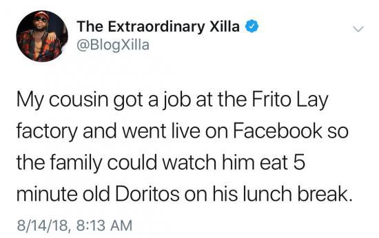 awesome pics and memes - picthers things that ruin your day - The Extraordinary Xilla > My cousin got a job at the Frito Lay factory and went live on Facebook so the family could watch him eat 5 minute old Doritos on his lunch break. 81418,