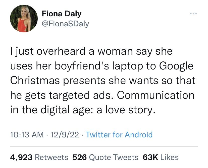 funny memes and random pics - angle - Fiona Daly I just overheard a woman say she uses her boyfriend's laptop to Google Christmas presents she wants so that he gets targeted ads. Communication in the digital age a love story. 12922 Twitter for Android . 4