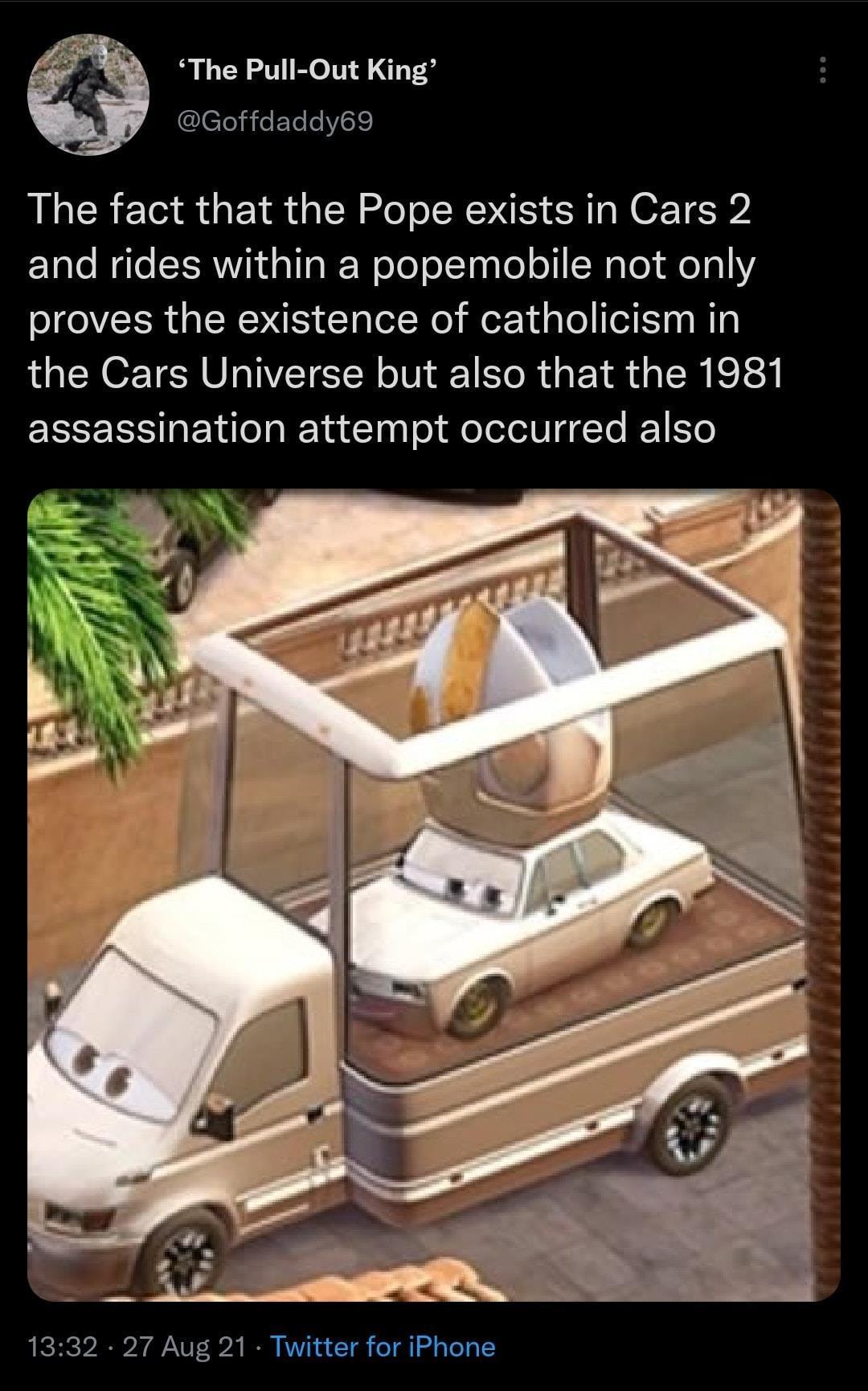 funny memes and random pics - cars 2 pope - 'The PullOut King' The fact that the Pope exists in Cars 2 and rides within a popemobile not only proves the existence of catholicism in the Cars Universe but also that the 1981 assassination attempt occurred al