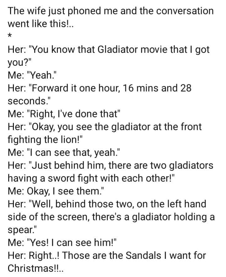 monday morning randomness - angle - The wife just phoned me and the conversation went this!.. Her "You know that Gladiator movie that I got you?" Me "Yeah." Her "Forward it one hour, 16 mins and 28 seconds." Me "Right, I've done that" Her "Okay, you see t